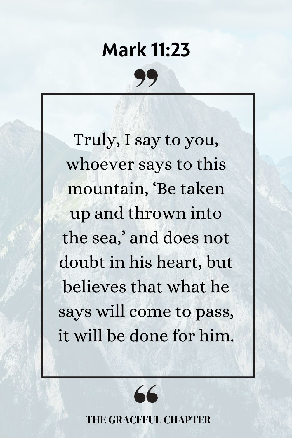 Truly, I say to you, whoever says to this mountain, ‘Be taken up and thrown into the sea,’ and does not doubt in his heart, but believes that what he says will come to pass, it will be done for him.