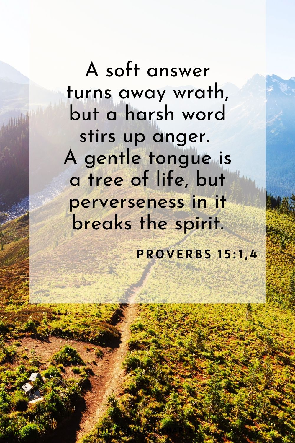 A soft answer turns away wrath, but a harsh word stirs up anger. A gentle tongue is a tree of life, but perverseness in it breaks the spirit. Proverbs 15:1,4