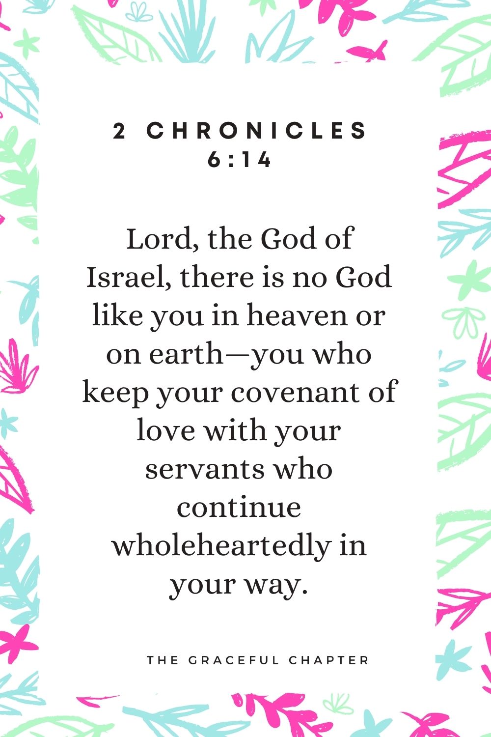 “Lord, the God of Israel, there is no God like you in heaven or on earth—you who keep your covenant of love with your servants who continue wholeheartedly in your way. 2 Chronicles 6:14