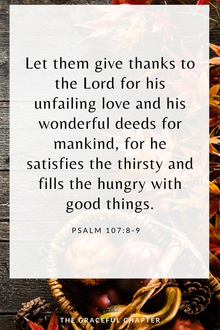 Let them give thanks to the Lord for his unfailing love and his wonderful deeds for mankind, for he satisfies the thirsty and fills the hungry with good things. Psalm 107:8-9