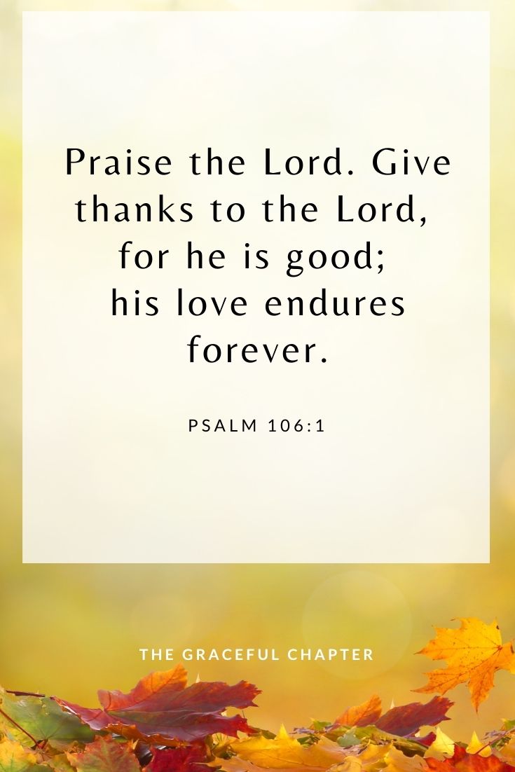 Praise the Lord. Give thanks to the Lord, for he is good; his love endures forever. Psalm 106:1