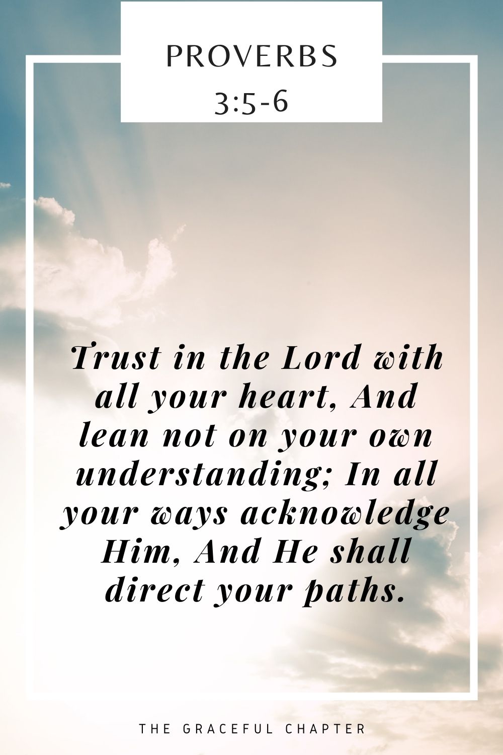 Trust in the Lord with all your heart, And lean not on your own understanding; In all your ways acknowledge Him, And He shall direct your paths. Proverbs 3:5-6