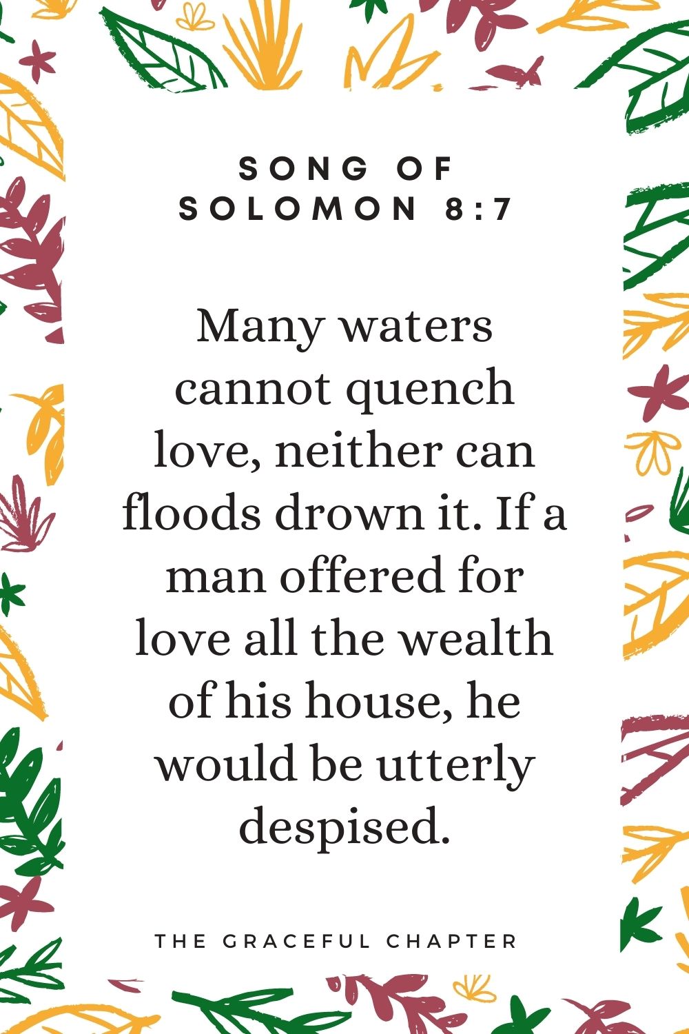 Many waters cannot quench love, neither can floods drown it.If a man offered for love all the wealth of his house, he would be utterly despised. Song Of Solomon 8:7