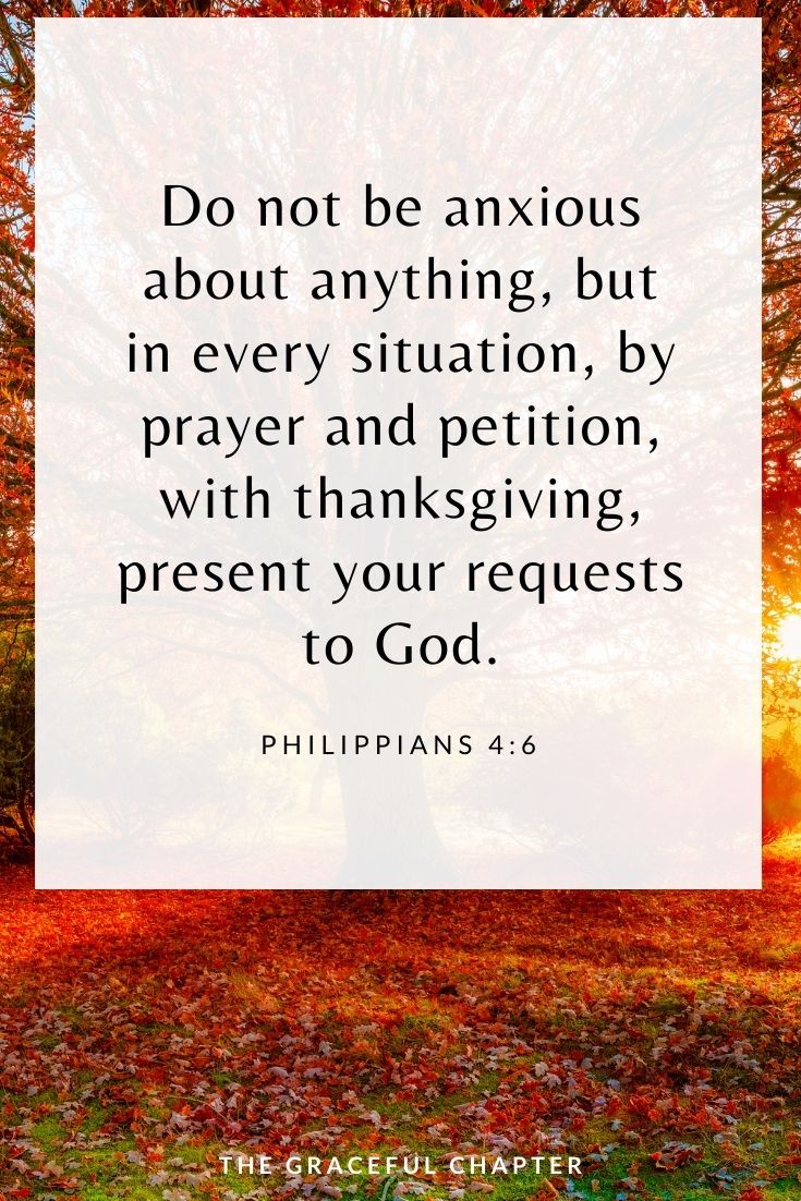 Do not be anxious about anything, but in every situation, by prayer and petition, with thanksgiving, present your requests to God. Philippians 4:6