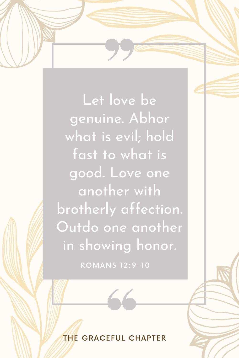 Let love be genuine. Abhor what is evil; hold fast to what is good. Love one another with brotherly affection. Outdo one another in showing honor. Romans 12:9-10