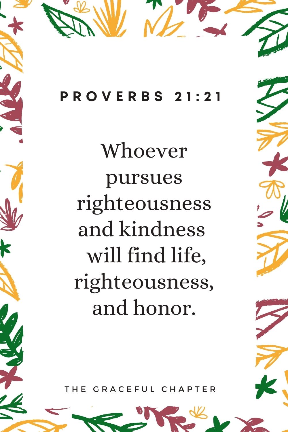 Whoever pursues righteousness and kindness  will find life, righteousness, and honor. Proverbs 21:21