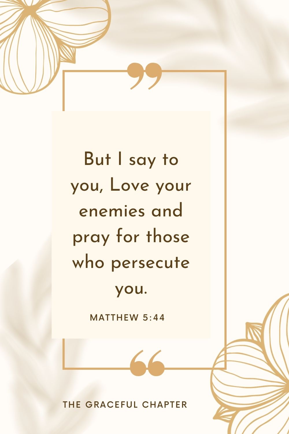 But I say to you, Love your enemies and pray for those who persecute you. Matthew 5:44