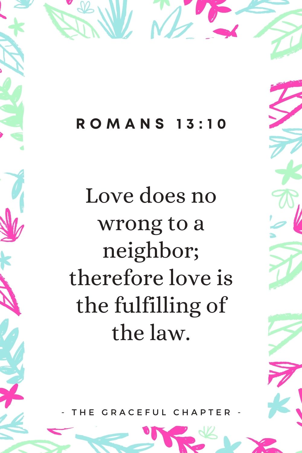 Love does no wrong to a neighbor; therefore love is the fulfilling of the law. Romans 13:10