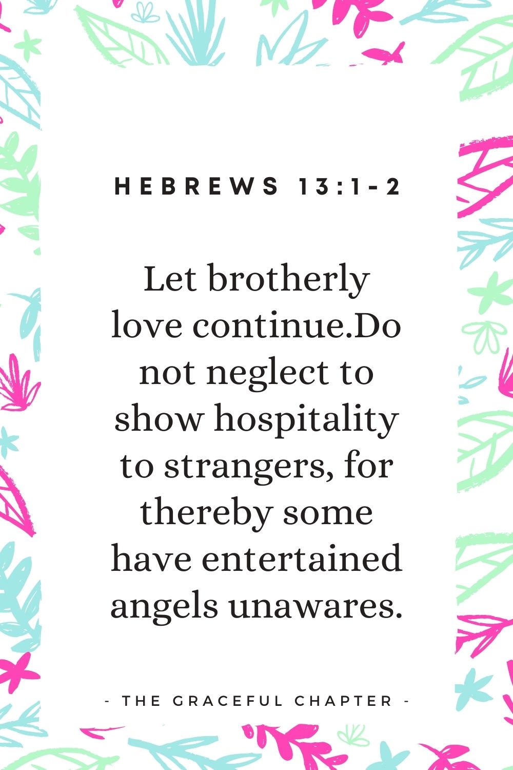 Let brotherly love continue. Do not neglect to show hospitality to strangers, for thereby some have entertained angels unawares. Hebrews 13:1-2