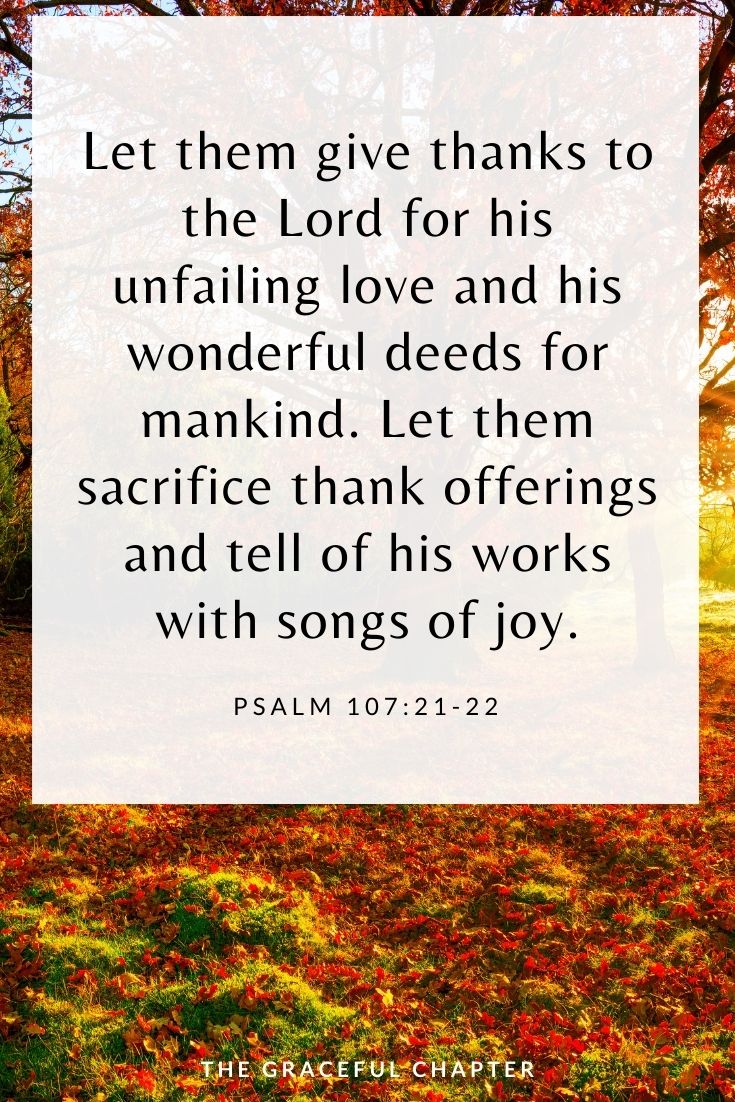 Let them give thanks to the Lord for his unfailing love and his wonderful deeds for mankind. Let them sacrifice thank offerings and tell of his works with songs of joy. Psalm 107:21-22