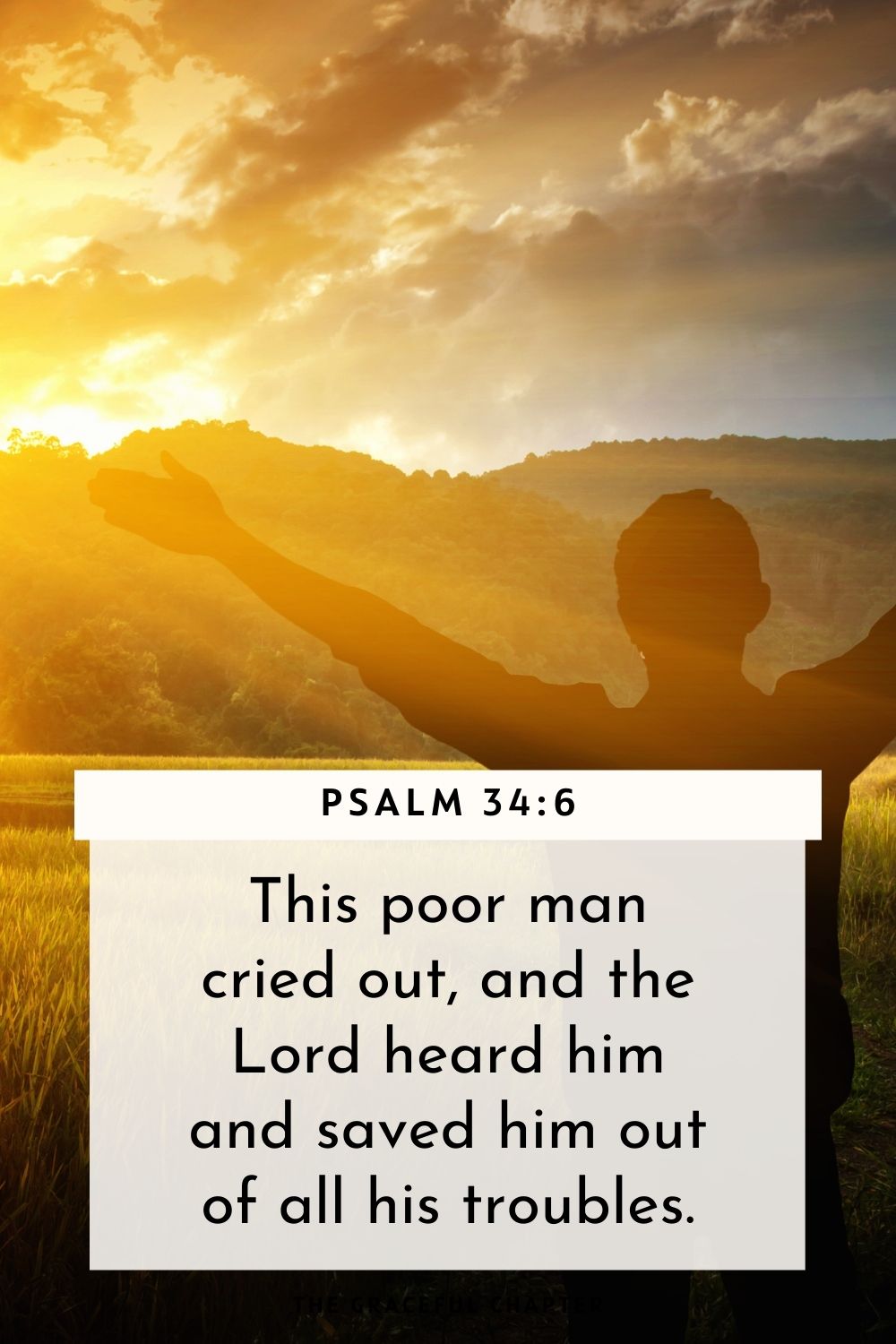 This poor man cried out, and the Lord heard him and saved him out of all his troubles. Psalm 34:6