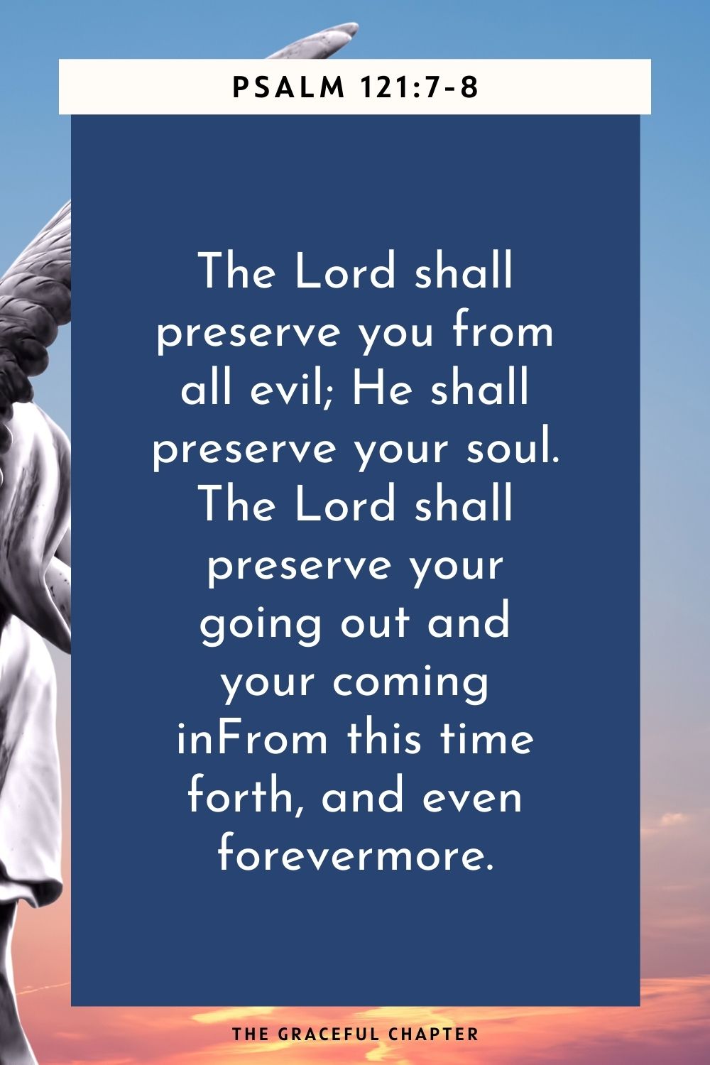 The Lord shall preserve you from all evil; He shall preserve your soul. The Lord shall preserve your going out and your coming in From this time forth, and even forevermore. Psalm 121:7-8