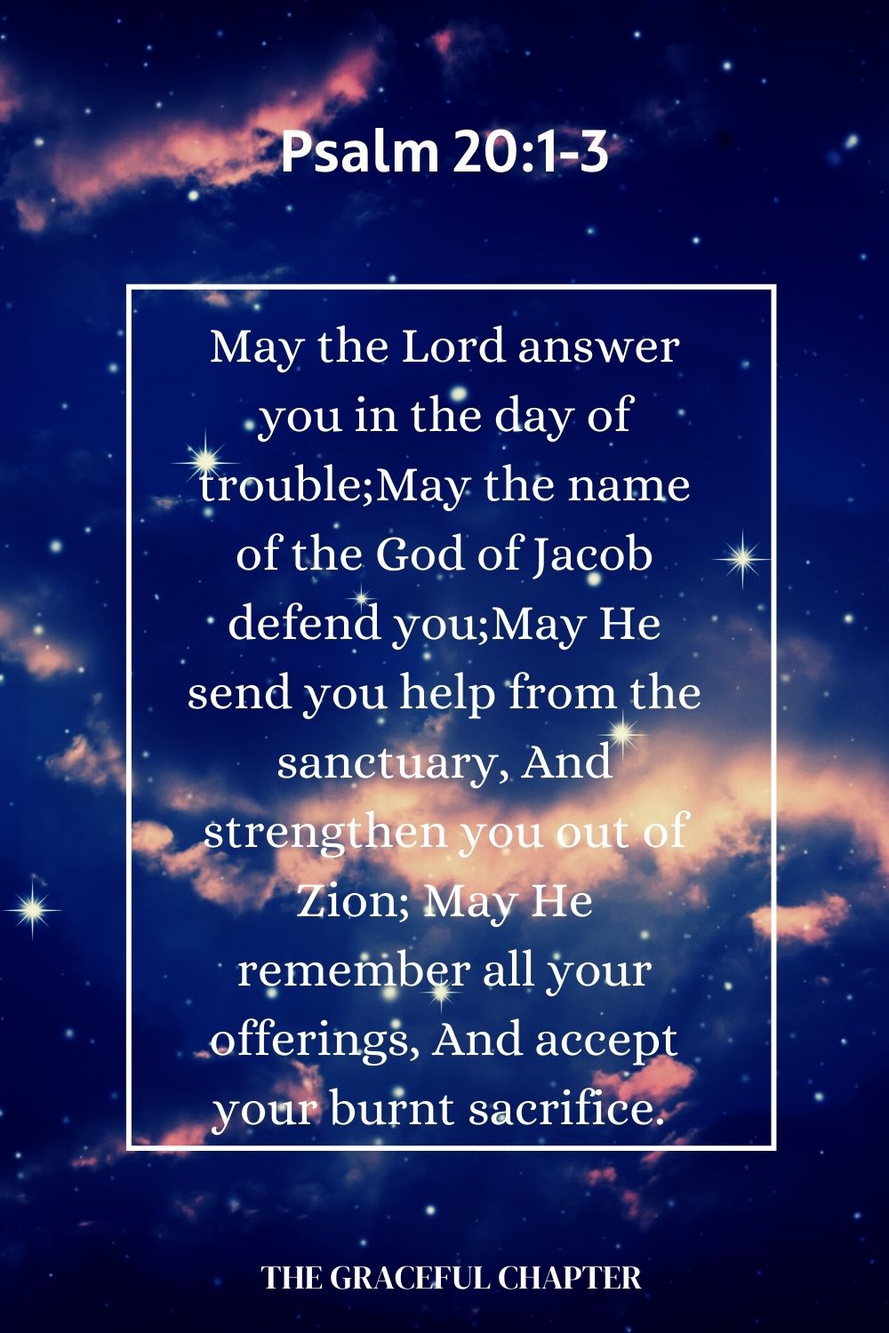 May the Lord answer you in the day of trouble; May the name of the God of Jacob defend you; May He send you help from the sanctuary, And strengthen you out of Zion; May He remember all your offerings, And accept your burnt sacrifice.  Psalm 20:1-3