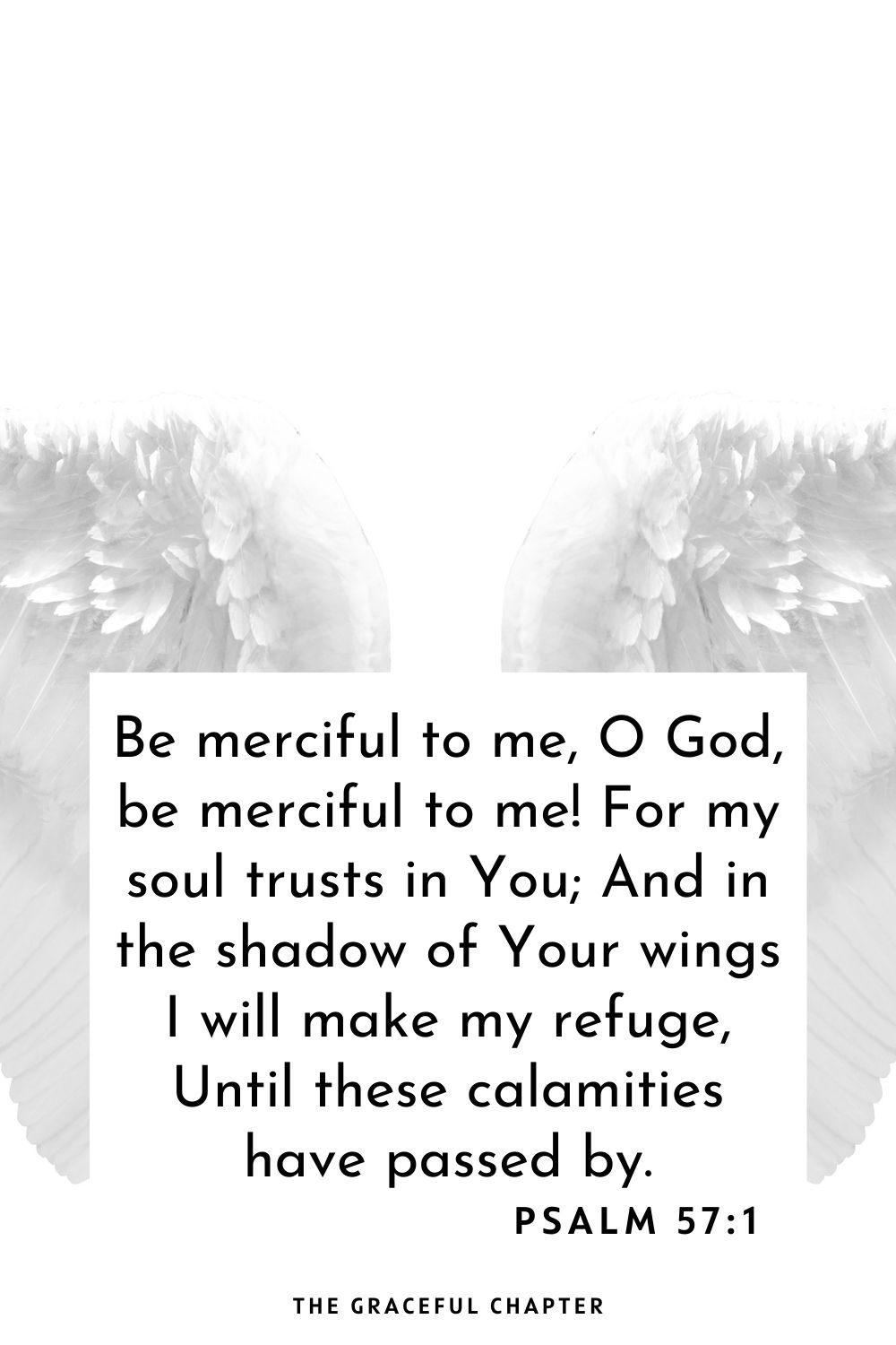 Be merciful to me, O God, be merciful to me! For my soul trusts in You; And in the shadow of Your wings I will make my refuge, Until these calamities have passed by. Psalm 57:1