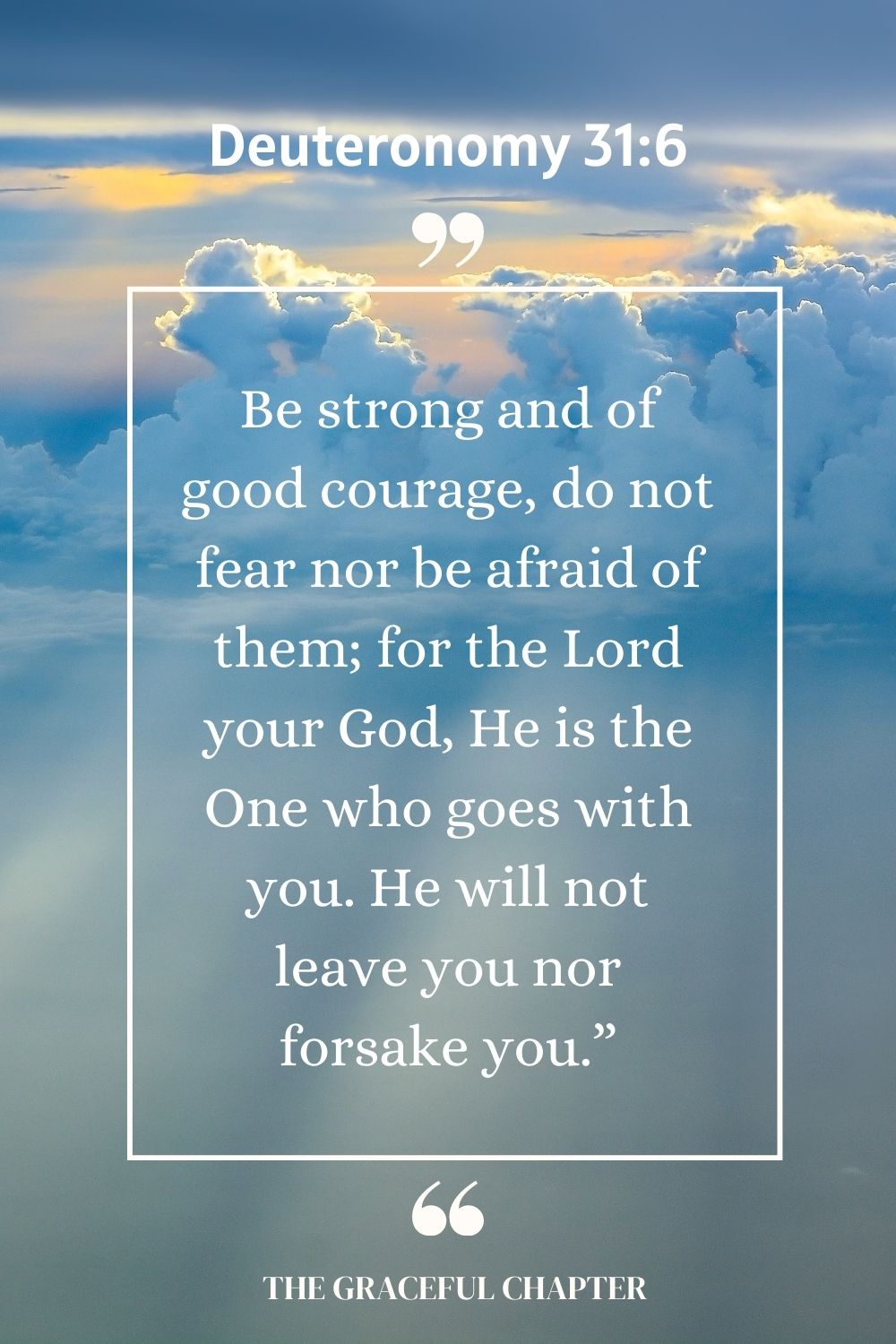 Be strong and of good courage, do not fear nor be afraid of them; for the Lord your God, He is the One who goes with you. He will not leave you nor forsake you.” Deuteronomy 31:6