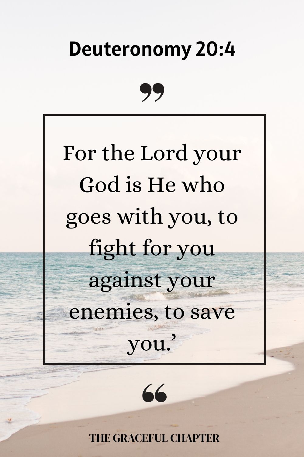 For the Lord your God is He who goes with you, to fight for you against your enemies, to save you.’ Deuteronomy 20:4