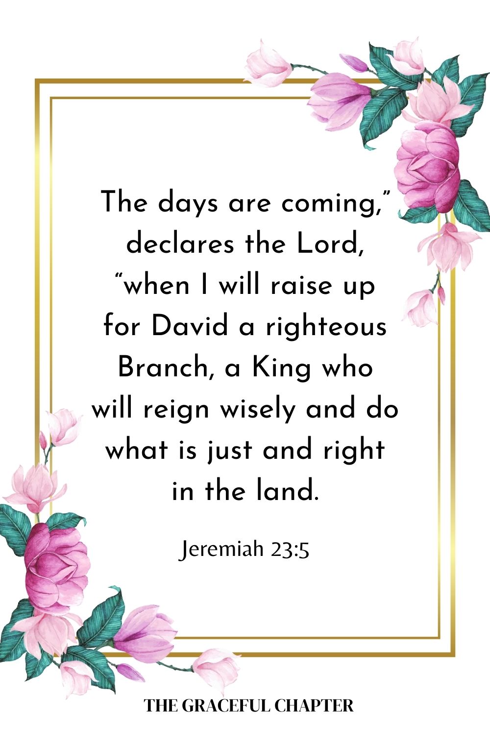 The days are coming,” declares the Lord, “when I will raise up for David a righteous Branch, a King who will reign wisely and do what is just and right in the land. Jeremiah 23:5