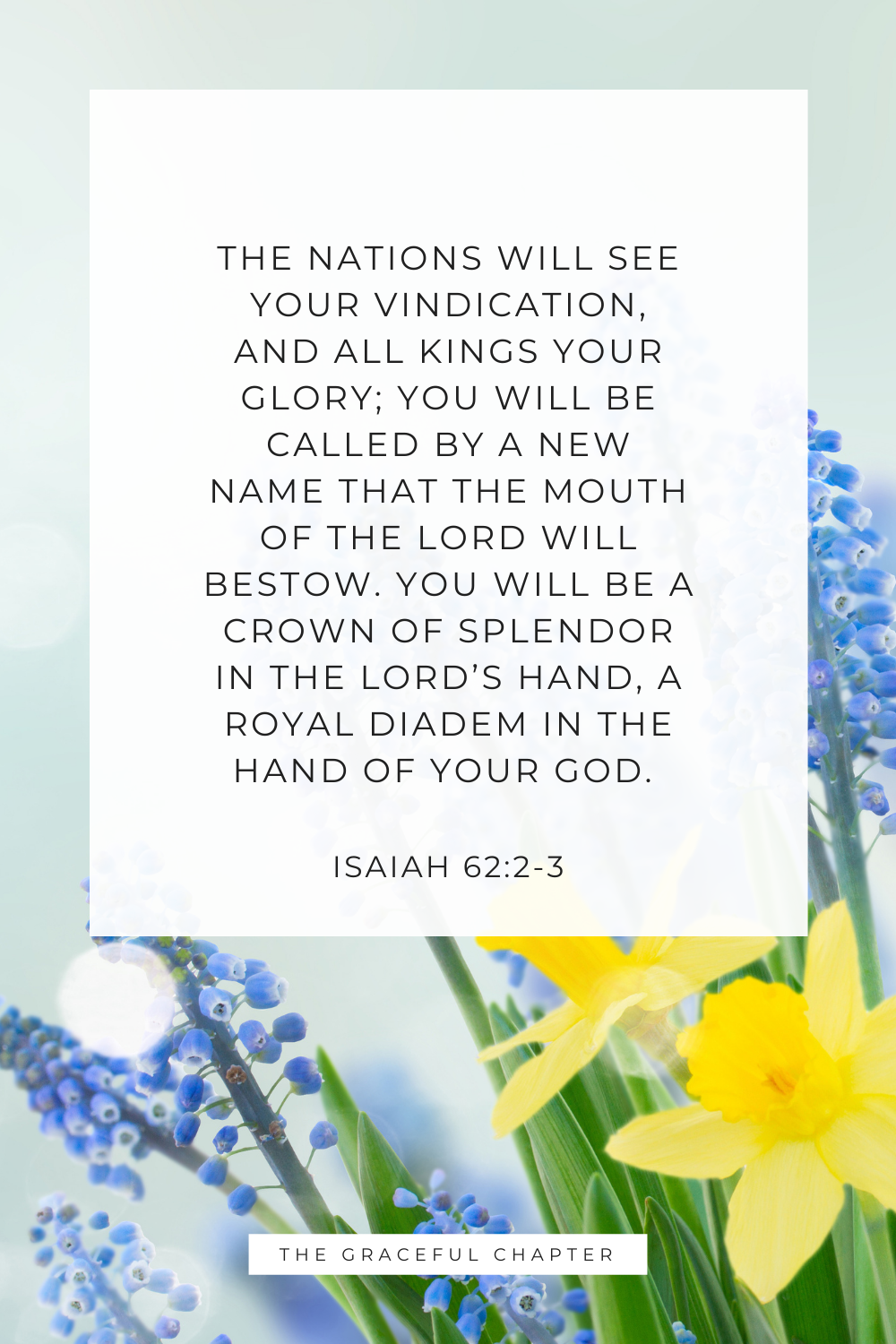 The nations will see your vindication, and all kings your glory; you will be called by a new name that the mouth of the Lord will bestow. You will be a crown of splendor in the Lord’s hand, a royal diadem in the hand of your God. Isaiah 62:2-3