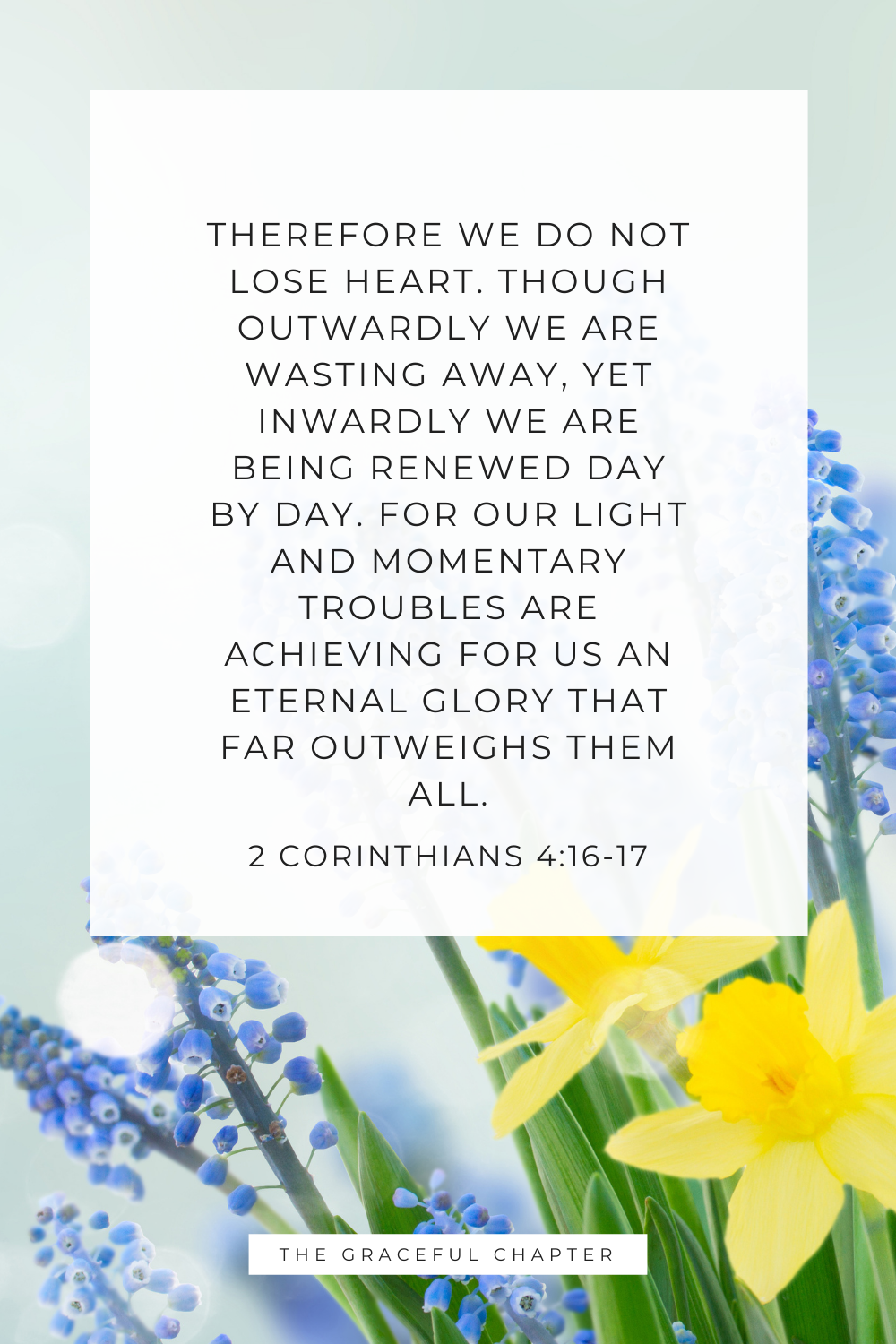 Therefore we do not lose heart. Though outwardly we are wasting away, yet inwardly we are being renewed day by day. For our light and momentary troubles are achieving for us an eternal glory that far outweighs them all. 2 Corinthians 4:16-17