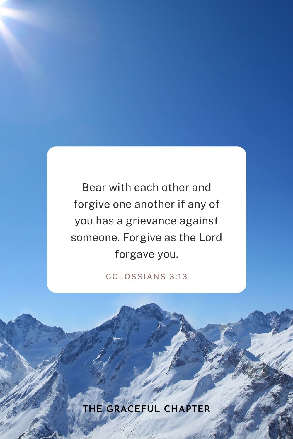 Bear with each other and forgive one another if any of you has a grievance against someone. Forgive as the Lord forgave you. Colossians 3:13