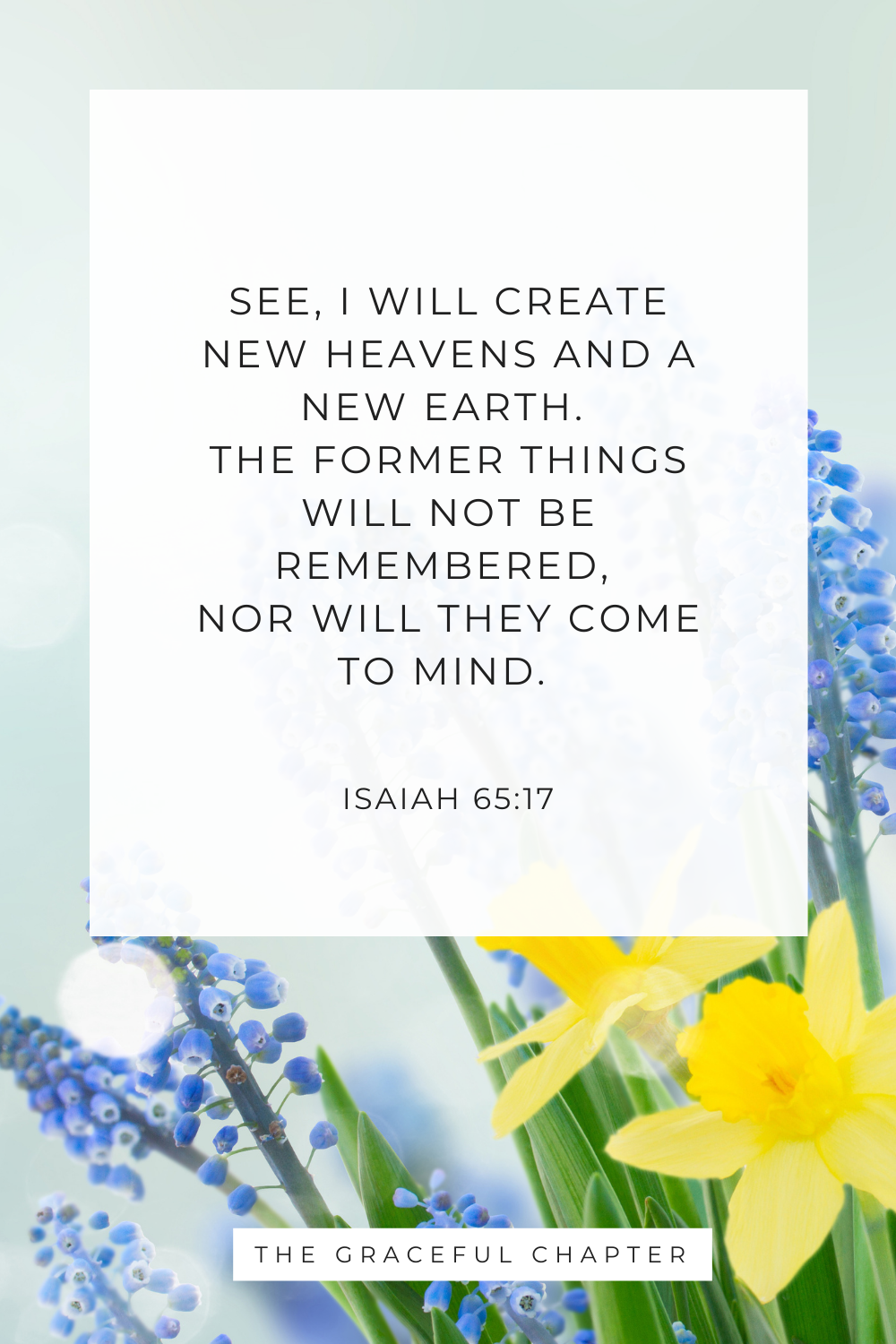 See, I will create new heavens and a new earth. The former things will not be remembered, nor will they come to mind. Isaiah 65:17