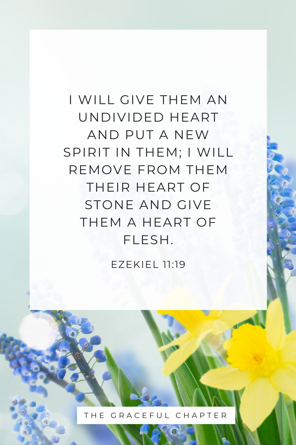 I will give them an undivided heart and put a new spirit in them; I will remove from them their heart of stone and give them a heart of flesh. Ezekiel 11:19