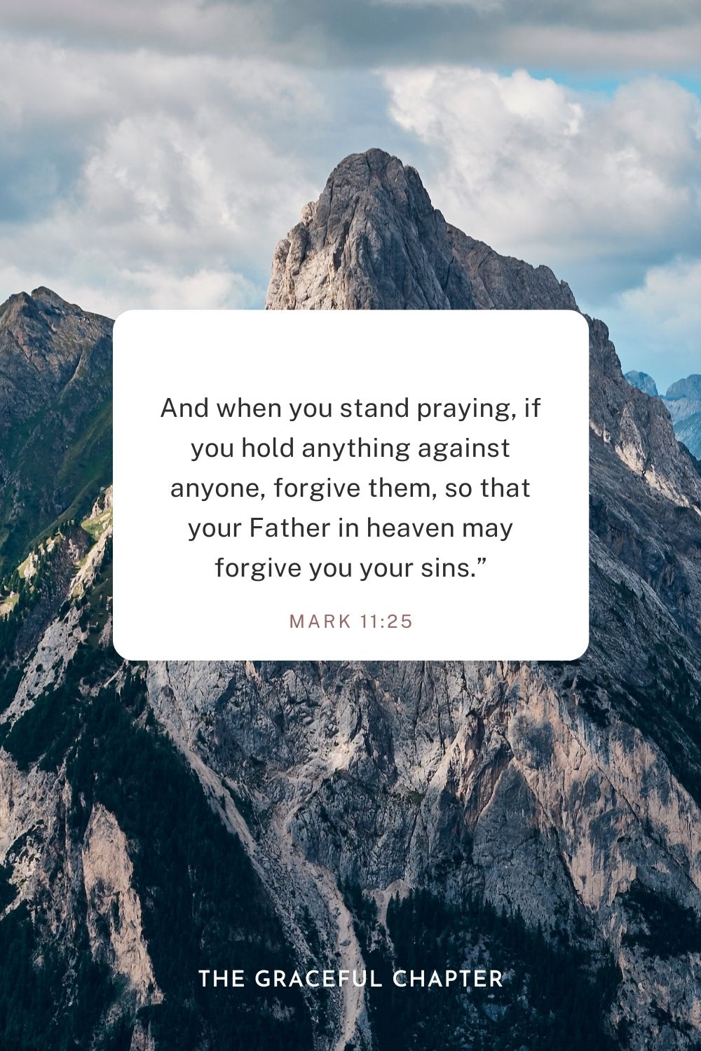 And when you stand praying, if you hold anything against anyone, forgive them, so that your Father in heaven may forgive you your sins.” Mark 11:25