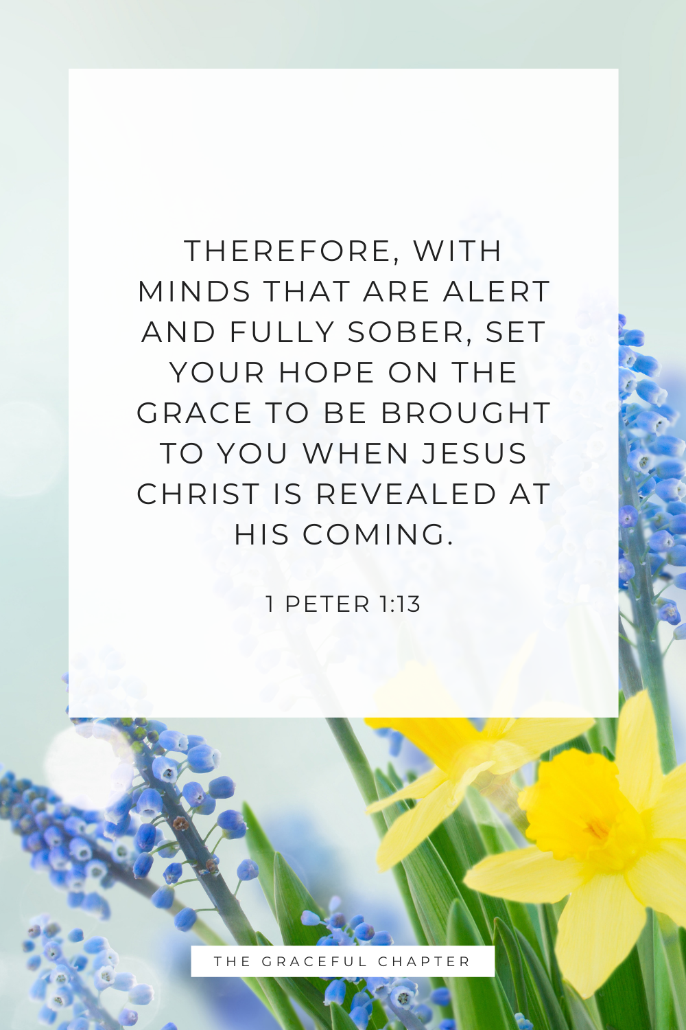 Therefore, with minds that are alert and fully sober, set your hope on the grace to be brought to you when Jesus Christ is revealed at his coming. 1 Peter 1:13