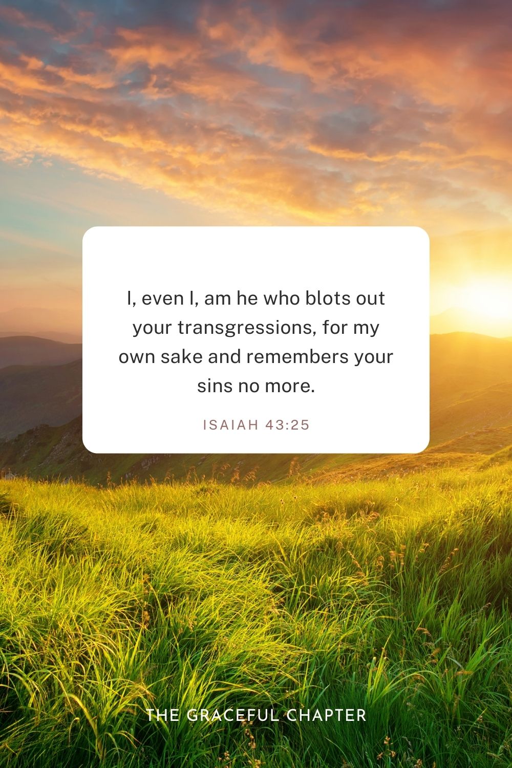 I, even I, am he who blots out your transgressions, for my own sake, and remembers your sins no more. Isaiah 43:25