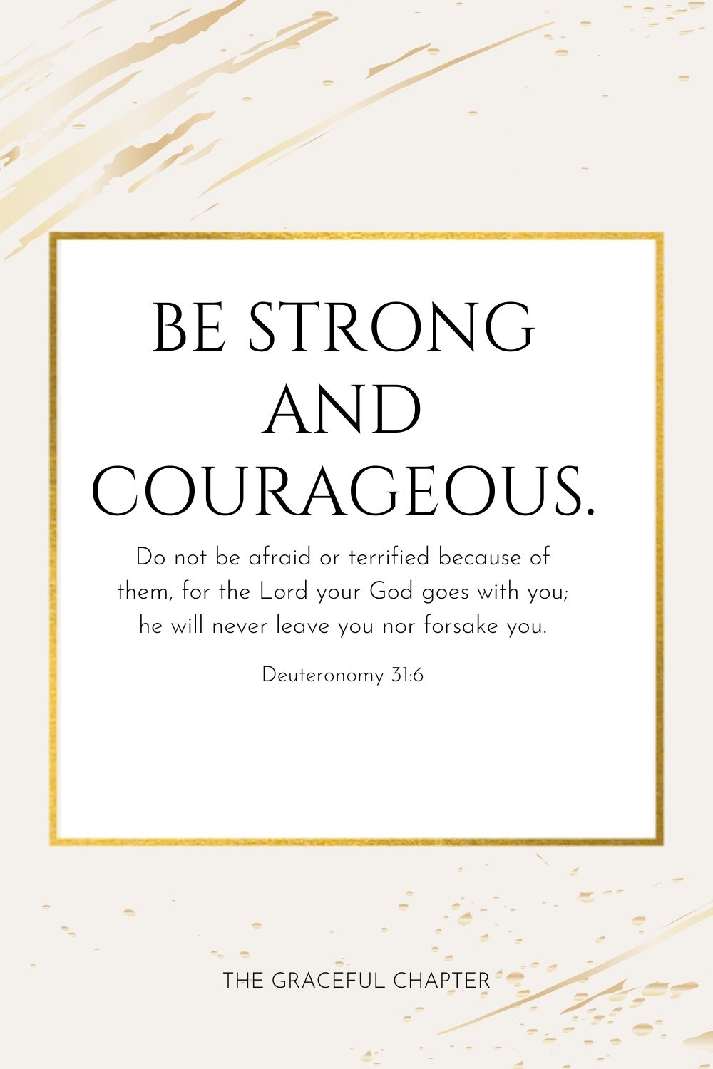 Be strong and courageous. Do not be afraid or terrified because of them, for the Lord your God goes with you; he will never leave you nor forsake you. Deuteronomy 31:6