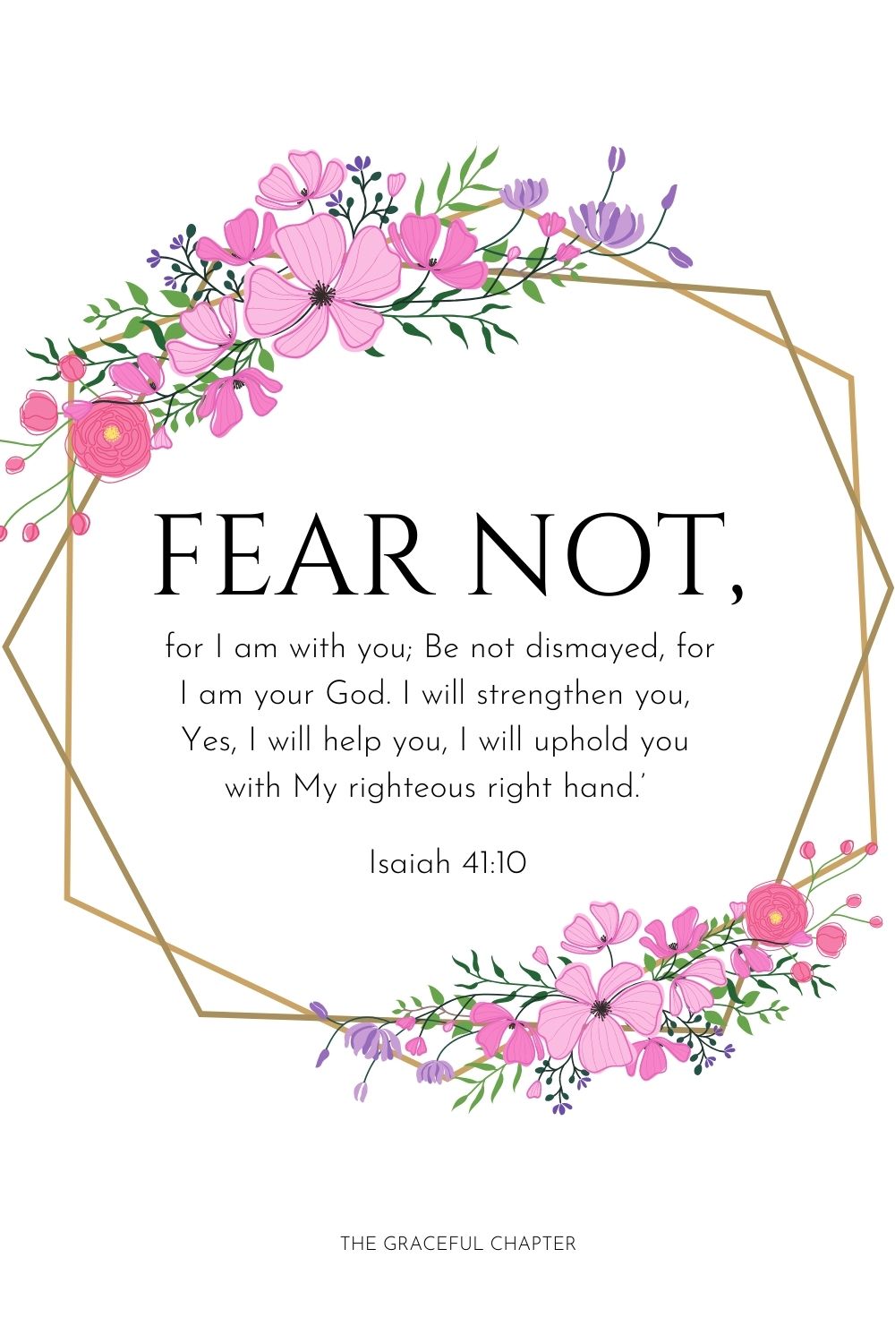 Fear not, for I am with you;
Be not dismayed, for I am your God.
I will strengthen you,
Yes, I will help you,
I will uphold you with My righteous right hand.’ Isaiah 41:10