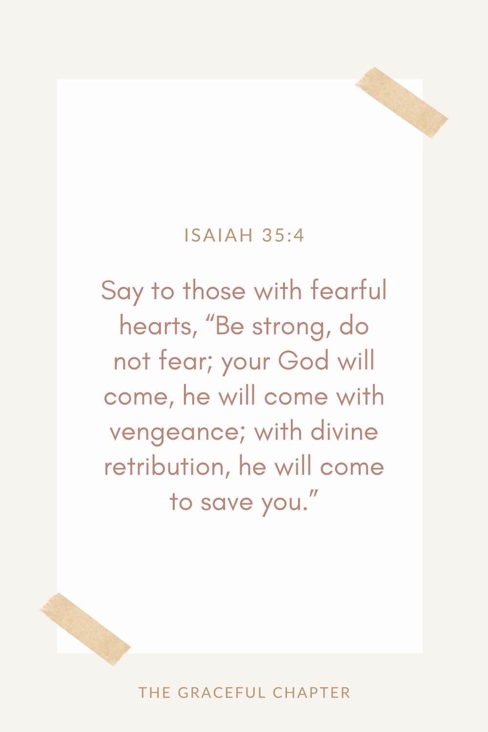 Say to those with fearful hearts,  “Be strong, do not fear; your God will come, he will come with vengeance; with divine retribution  he will come to save you.” Isaiah 35:4