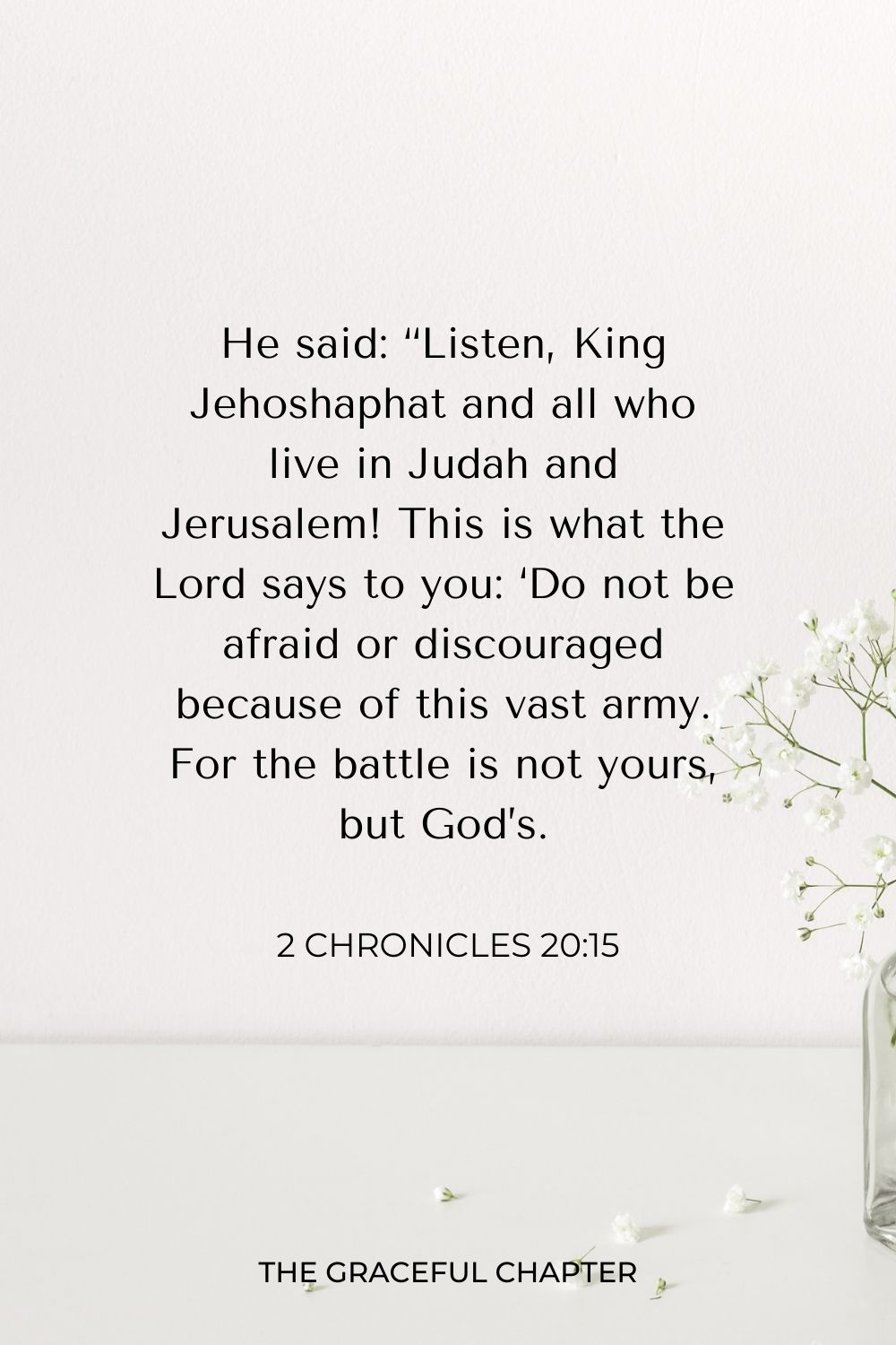 He said: “Listen, King Jehoshaphat and all who live in Judah and Jerusalem! This is what the Lord says to you: ‘Do not be afraid or discouraged because of this vast army. For the battle is not yours, but God’s. 2 Chronicles 20:15