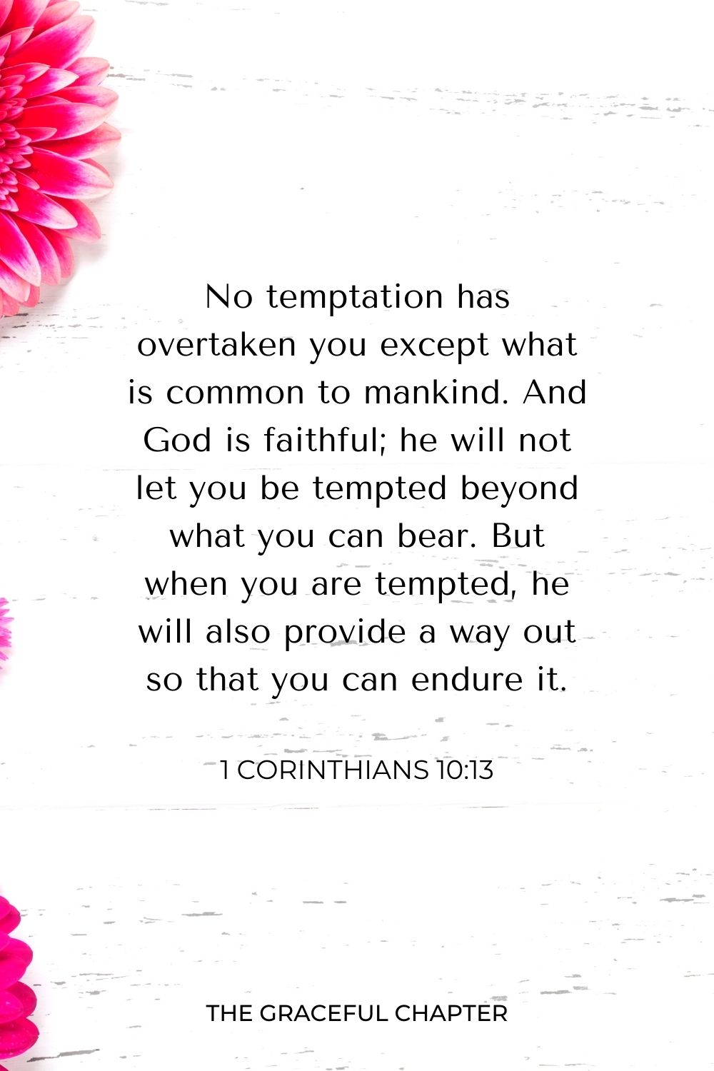 No temptation has overtaken you except what is common to mankind. And God is faithful; he will not let you be tempted beyond what you can bear. But when you are tempted, he will also provide a way out so that you can endure it. 1 Corinthians 10:13