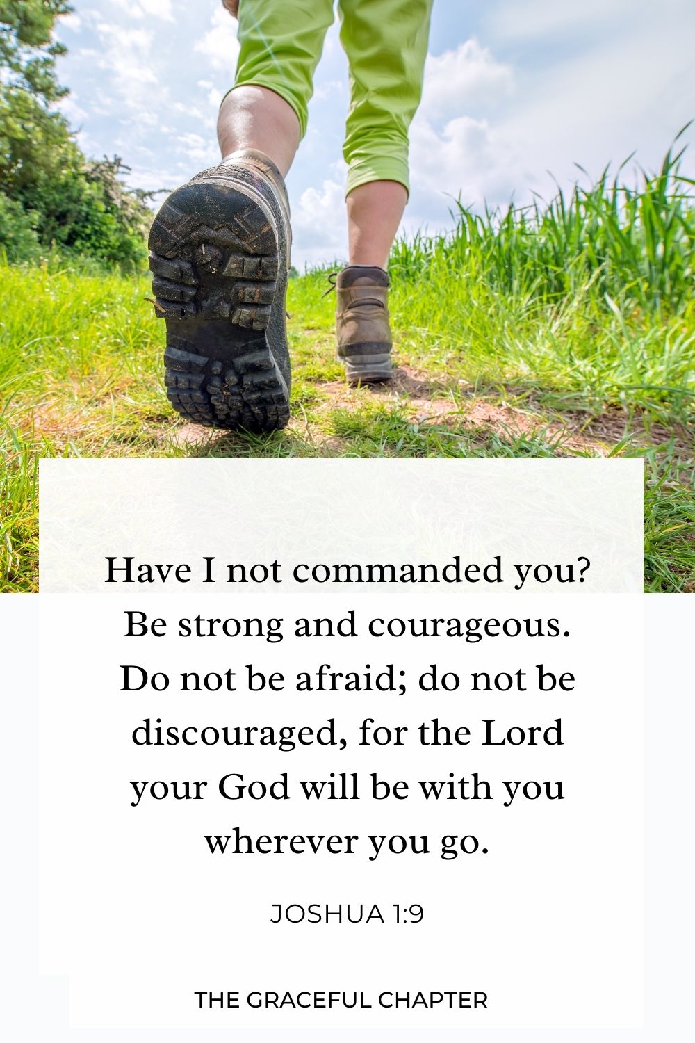 Have I not commanded you? Be strong and courageous. Do not be afraid; do not be discouraged, for the Lord your God will be with you wherever you go. Joshua 1:9 ﻿