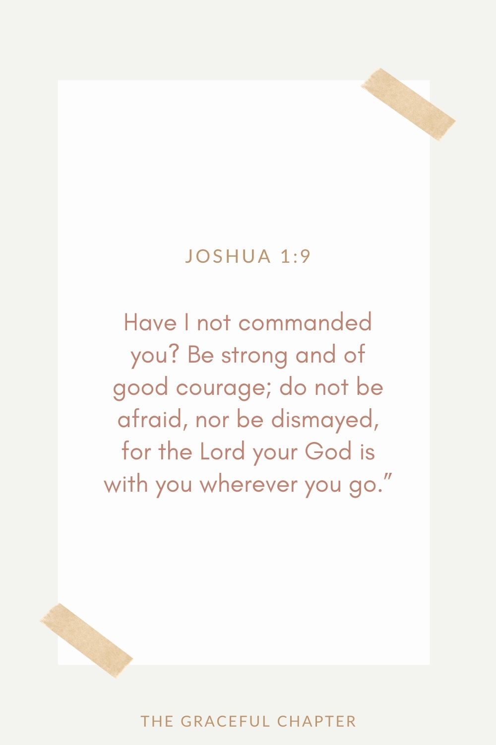 Have I not commanded you? Be strong and of good courage; do not be afraid, nor be dismayed, for the Lord your God is with you wherever you go.” Joshua 1:9