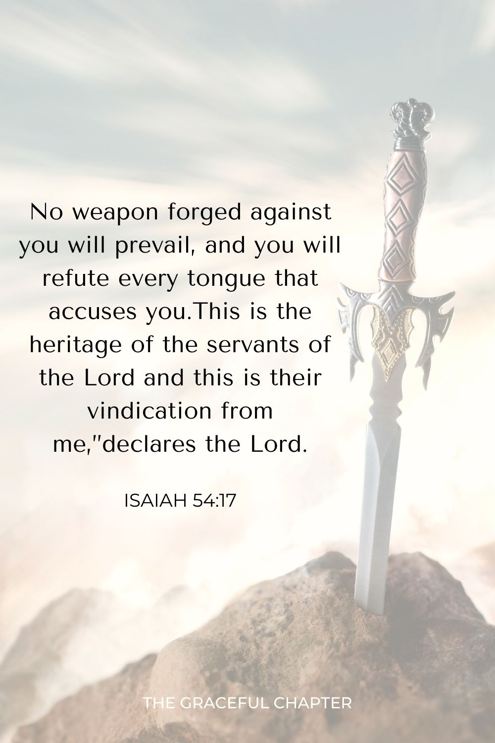 No weapon forged against you will prevail, and you will refute every tongue that accuses you. This is the heritage of the servants of the Lord and this is their vindication from me,” declares the Lord. Isaiah 54:17