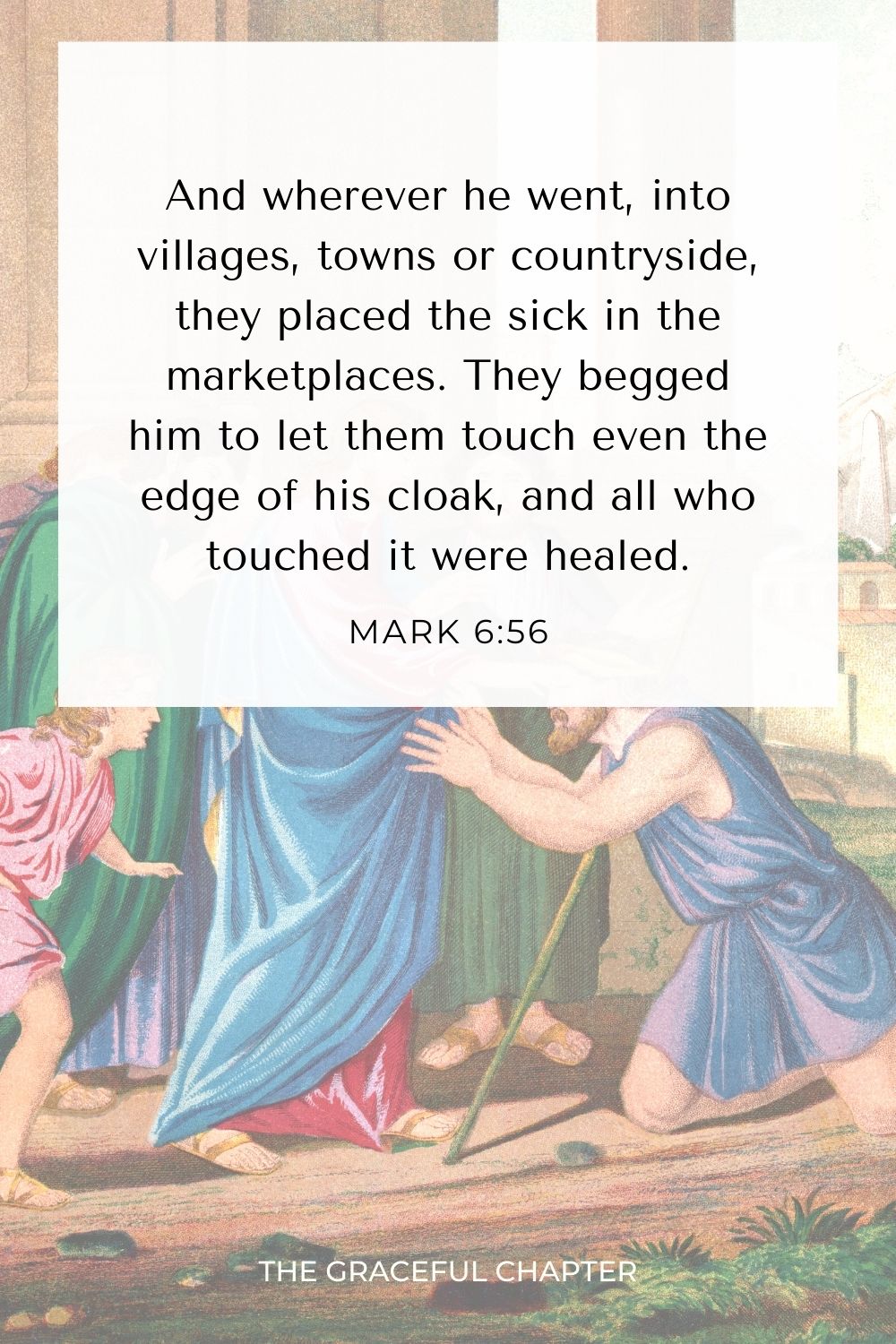 And wherever he went, into villages, towns or countryside, they placed the sick in the marketplaces. They begged him to let them touch even the edge of his cloak, and all who touched it were healed. Mark 6:56