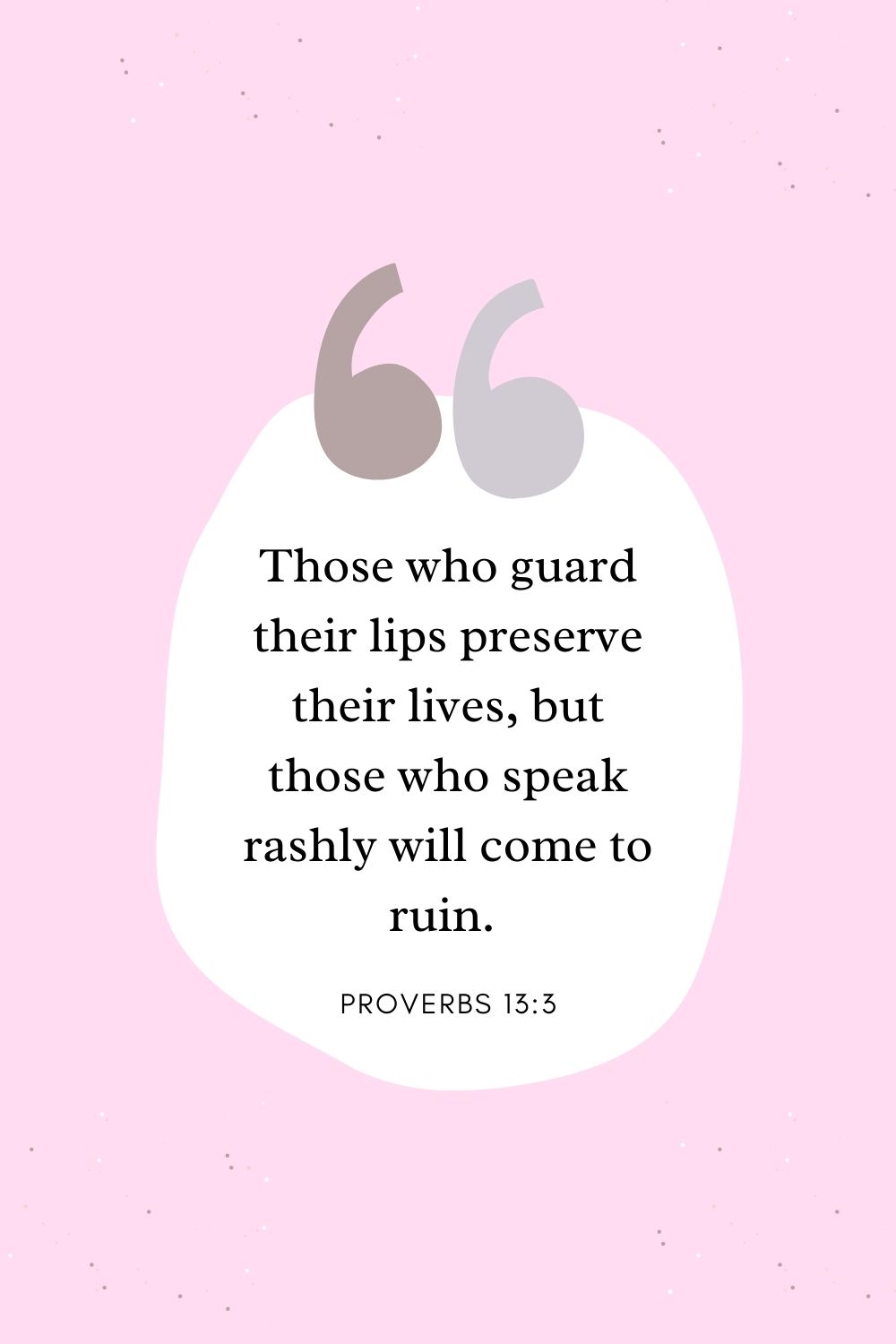 Those who guard their lips preserve their lives, but those who speak rashly will come to ruin. Proverbs 13:3