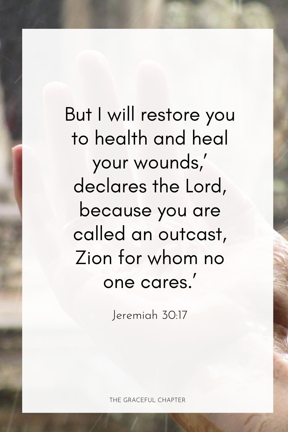 But I will restore you to health and heal your wounds,’ declares the Lord, because you are called an outcast, Zion for whom no one cares.’ Jeremiah 30:17