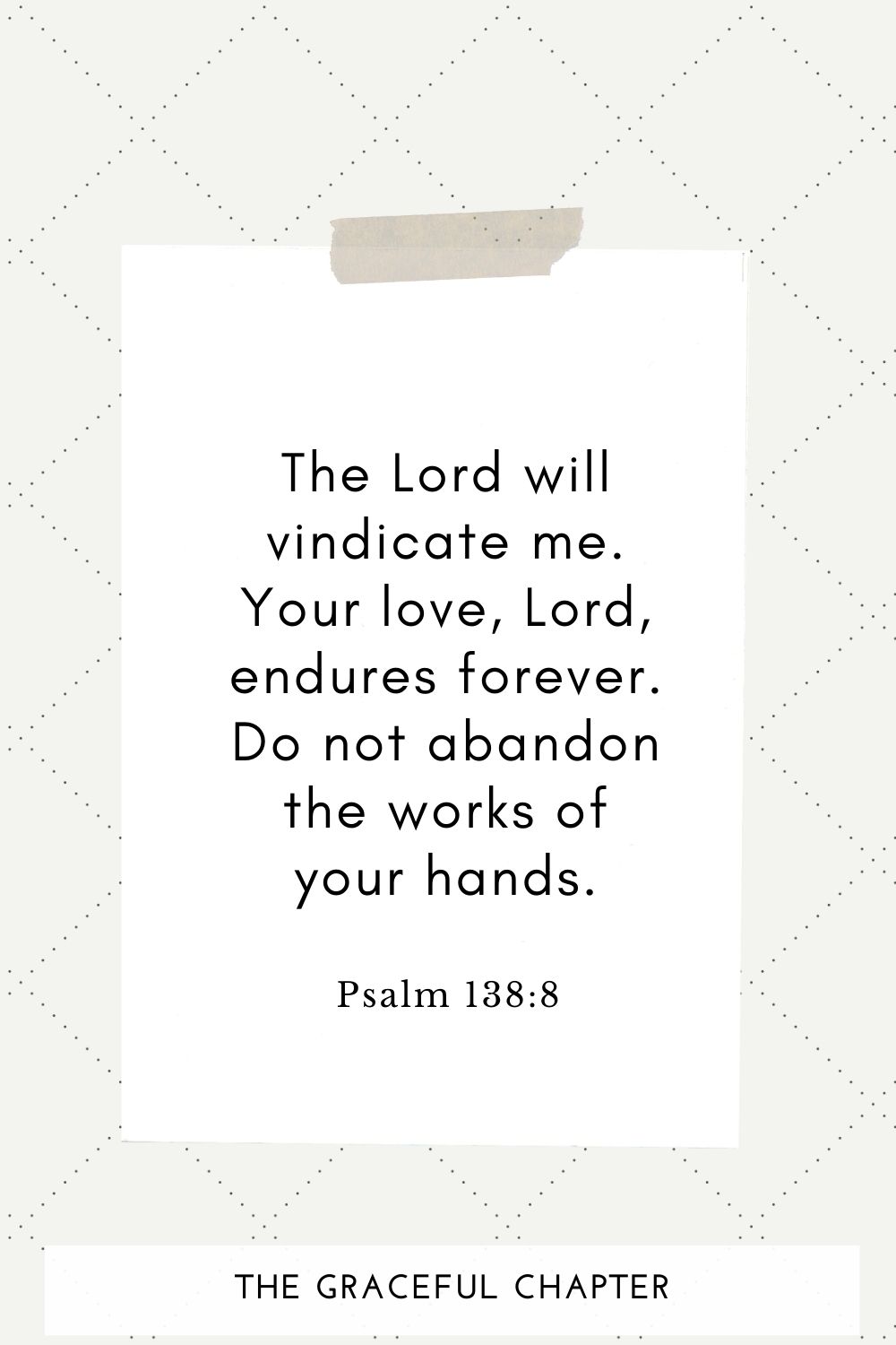 The Lord will vindicate me; your love, Lord, endures forever do not abandon the works of your hands. Psalm 138:8