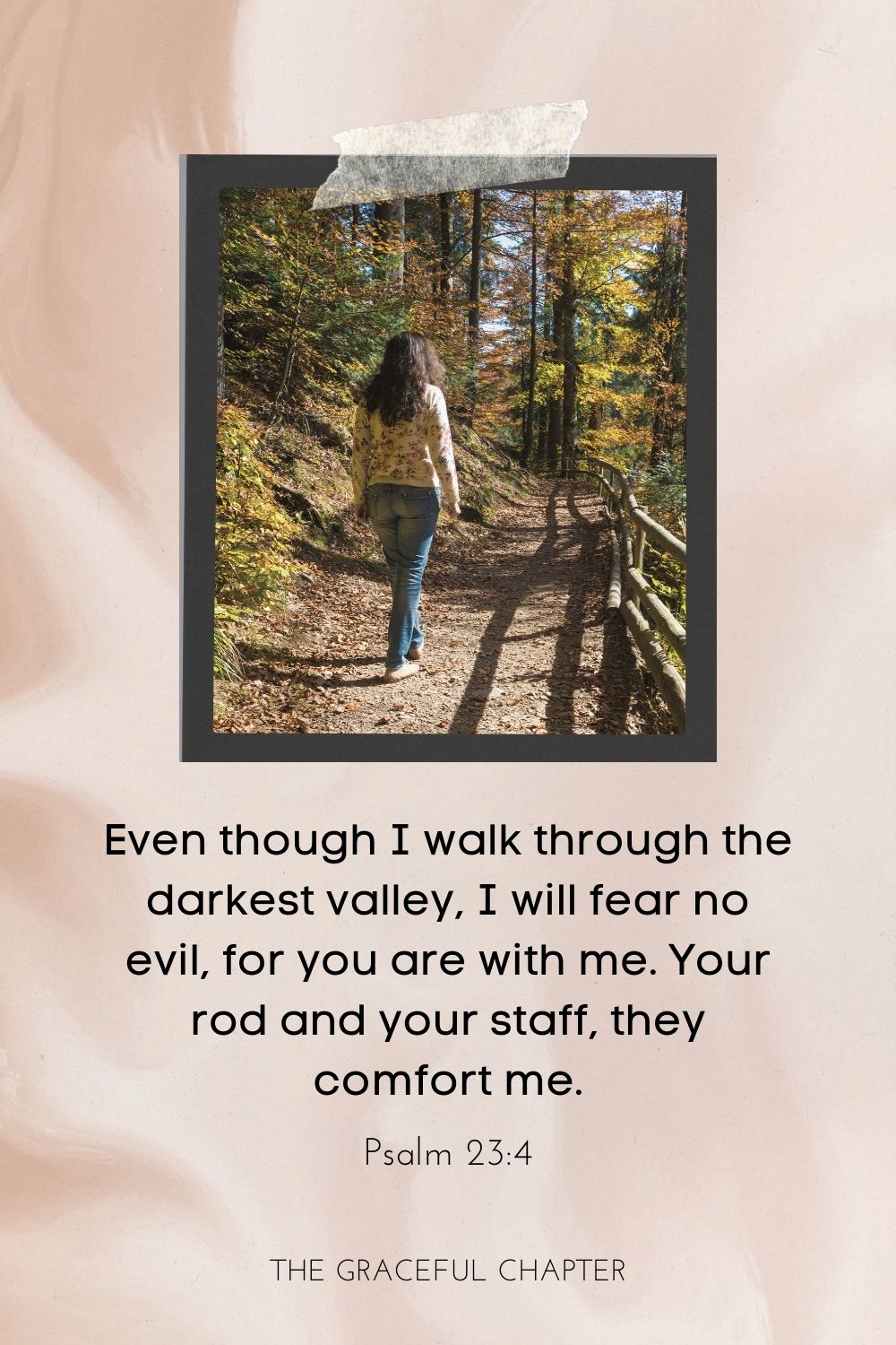 Even though I walk through the darkest valley, I will fear no evil, for you are with me; your rod and your staff, they comfort me. Psalm 23:4