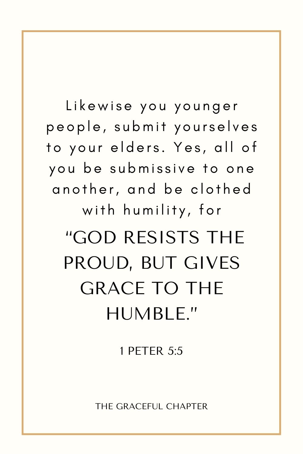 Likewise you younger people, submit yourselves to your elders. Yes, all of you be submissive to one another, and be clothed with humility, for “God resists the proud, But gives grace to the humble.” 1 Peter 5:5