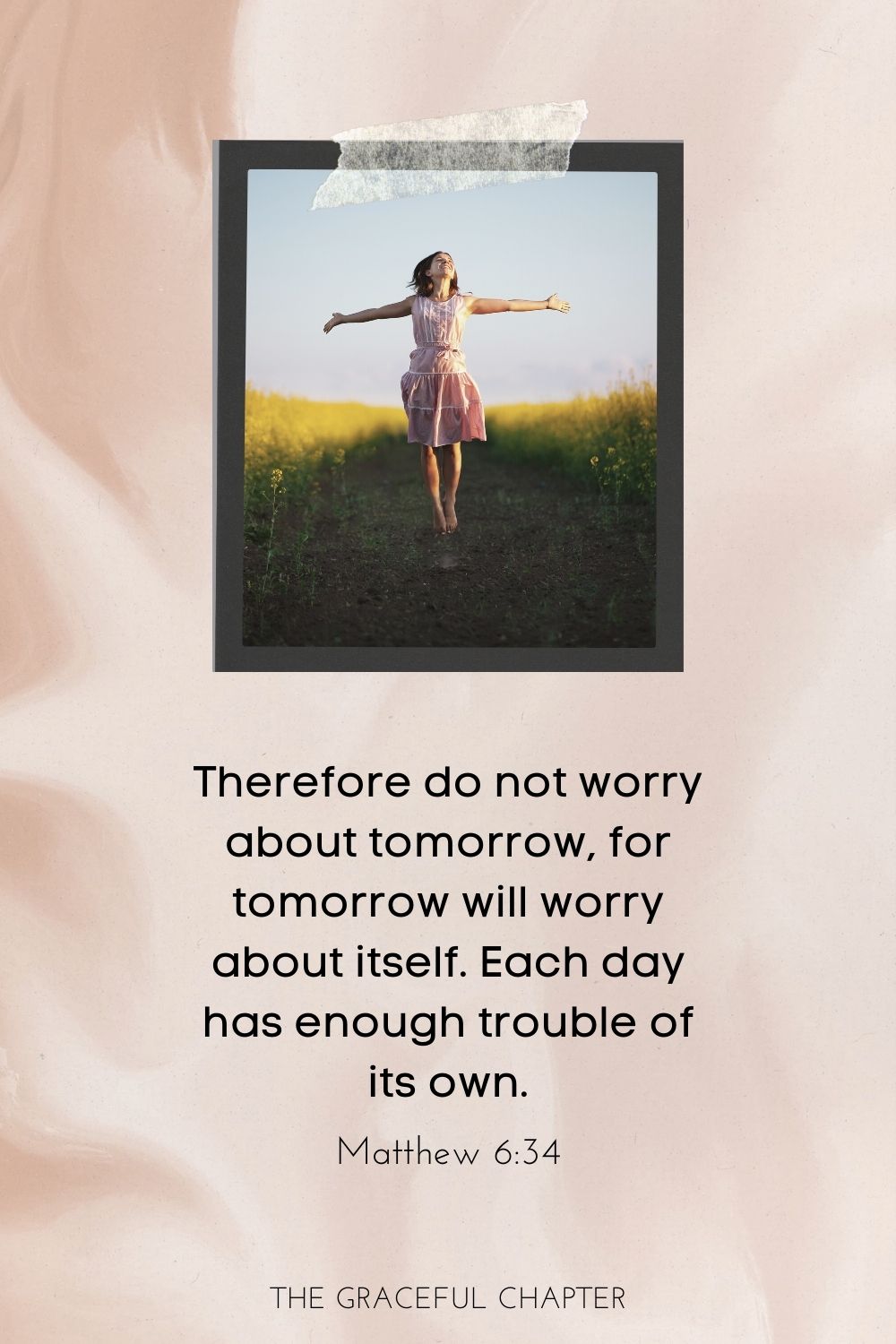 Therefore do not worry about tomorrow, for tomorrow will worry about itself. Each day has enough trouble of its own. Matthew 6:34