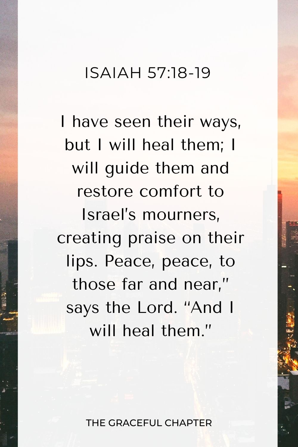 I have seen their ways, but I will heal them; I will guide them and restore comfort to Israel’s mourners, creating praise on their lips. Peace, peace, to those far and near,” says the Lord. “And I will heal them.” Isaiah 57:18-19