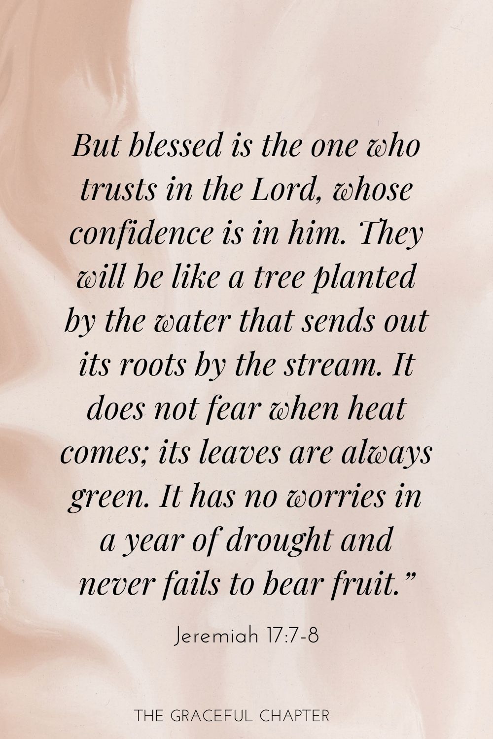 But blessed is the one who trusts in the Lord, whose confidence is in him. They will be like a tree planted by the water that sends out its roots by the stream. It does not fear when heat comes; its leaves are always green. It has no worries in a year of drought and never fails to bear fruit.” Jeremiah 17:7-8