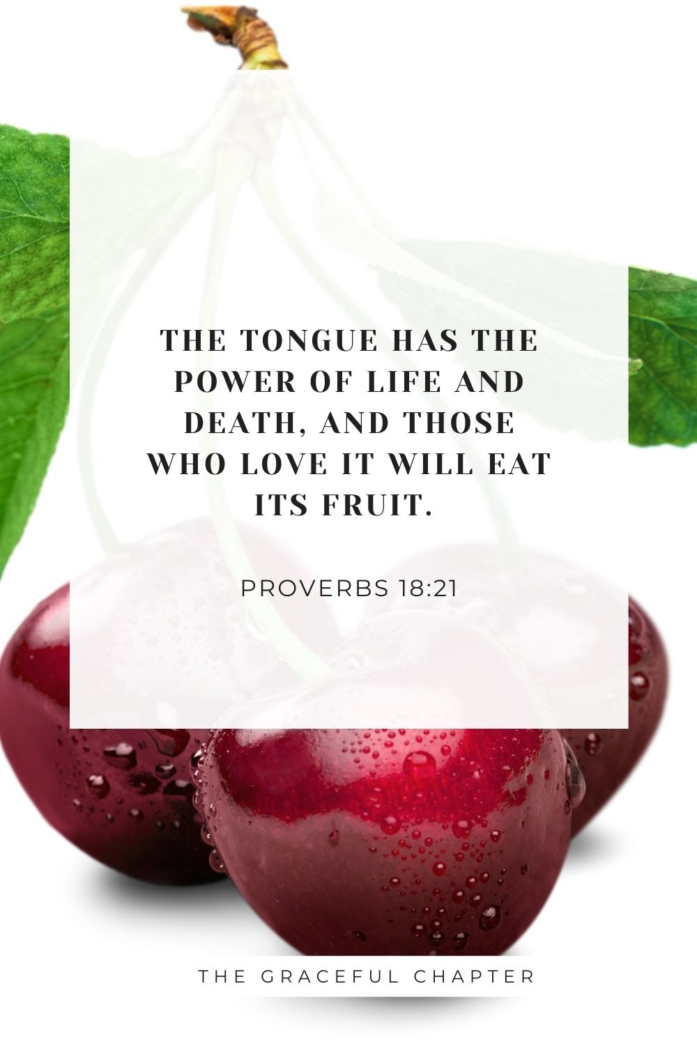 The tongue has the power of life and death, and those who love it will eat its fruit. Proverbs 18:21
