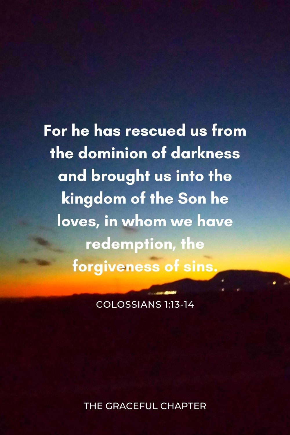 For he has rescued us from the dominion of darkness and brought us into the kingdom of the Son he loves, in whom we have redemption, the forgiveness of sins. Colossians 1:13-14