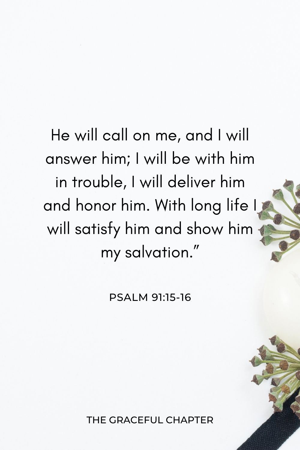 He will call on me, and I will answer him; I will be with him in trouble, I will deliver him and honor him. With long life I will satisfy him and show him my salvation.” Psalm 91:15-16