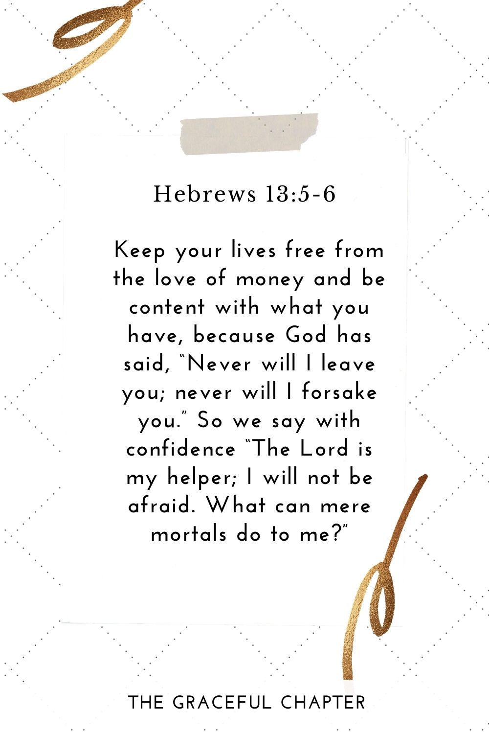 Keep your lives free from the love of money and be content with what you have, because God has said, “Never will I leave you; never will I forsake you.” So we say with confidence “The Lord is my helper; I will not be afraid. What can mere mortals do to me?” Hebrews 13:5-6